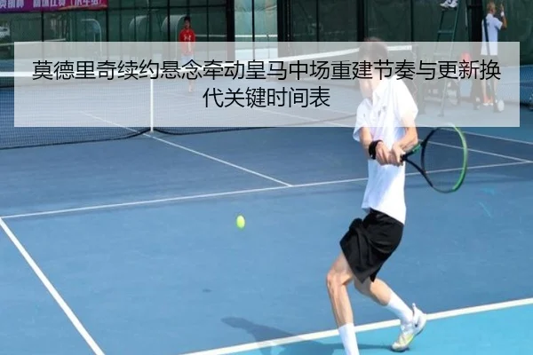莫德里奇续约悬念牵动皇马中场重建节奏与更新换代关键时间表