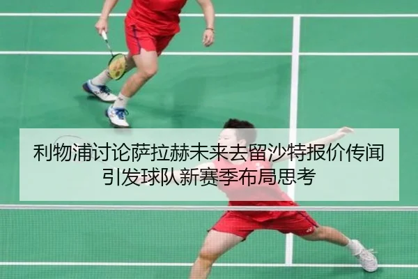 利物浦讨论萨拉赫未来去留沙特报价传闻引发球队新赛季布局思考