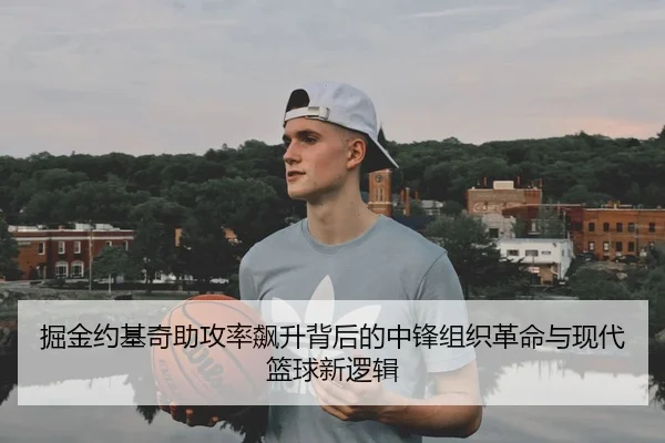 掘金约基奇助攻率飙升背后的中锋组织革命与现代篮球新逻辑