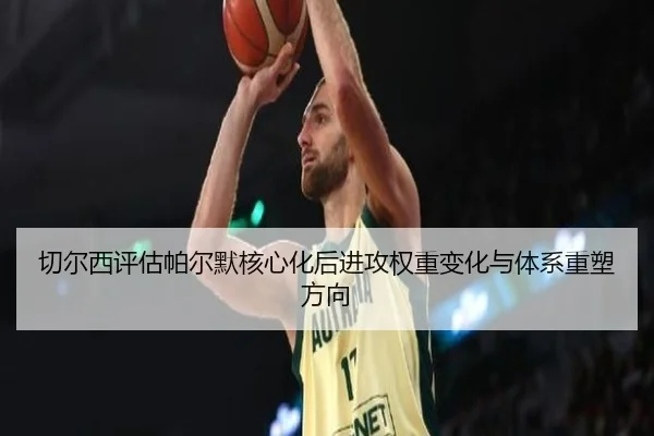 切尔西评估帕尔默核心化后进攻权重变化与体系重塑方向
